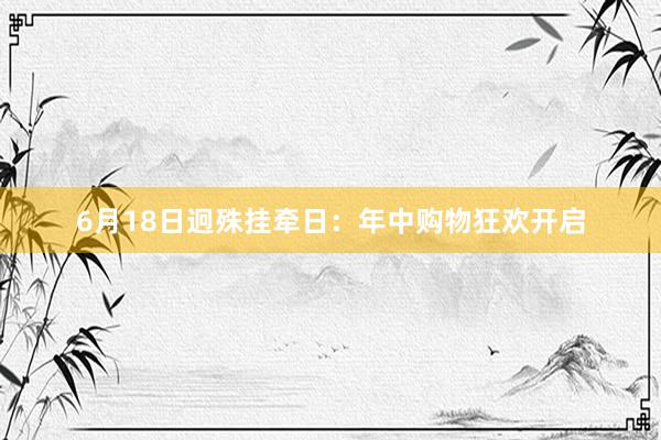 6月18日迥殊挂牵日：年中购物狂欢开启